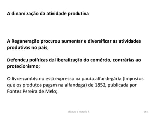 Módulo 6, História A 143
A dinamização da atividade produtiva
A Regeneração procurou aumentar e diversificar as atividades
produtivas no país;
Defendeu políticas de liberalização do comércio, contrárias ao
protecionismo;
O livre-cambismo está expresso na pauta alfandegária (impostos
que os produtos pagam na alfandega) de 1852, publicada por
Fontes Pereira de Melo;
 