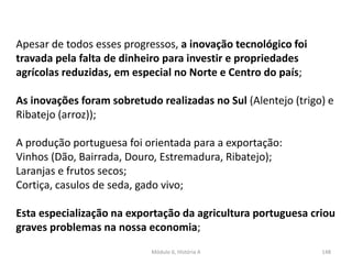 Módulo 6, História A 148
Apesar de todos esses progressos, a inovação tecnológico foi
travada pela falta de dinheiro para investir e propriedades
agrícolas reduzidas, em especial no Norte e Centro do país;
As inovações foram sobretudo realizadas no Sul (Alentejo (trigo) e
Ribatejo (arroz));
A produção portuguesa foi orientada para a exportação:
Vinhos (Dão, Bairrada, Douro, Estremadura, Ribatejo);
Laranjas e frutos secos;
Cortiça, casulos de seda, gado vivo;
Esta especialização na exportação da agricultura portuguesa criou
graves problemas na nossa economia;
 
