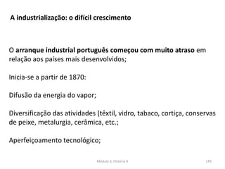 Módulo 6, História A 149
A industrialização: o difícil crescimento
O arranque industrial português começou com muito atraso em
relação aos países mais desenvolvidos;
Inicia-se a partir de 1870:
Difusão da energia do vapor;
Diversificação das atividades (têxtil, vidro, tabaco, cortiça, conservas
de peixe, metalurgia, cerâmica, etc.;
Aperfeiçoamento tecnológico;
 