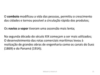 Módulo 6, História A 15
O comboio modificou a vida das pessoas, permitiu o crescimento
das cidades e tornou possível a circulação rápida dos produtos;
Os navios a vapor tiveram uma ascensão mais lenta;
Na segunda década do século XIX começam a ser mais utilizados;
O desenvolvimento das rotas comerciais marítimas levou à
realização de grandes obras de engenharia como os canais do Suez
(1869) e do Panamá (1914);
 