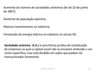 Módulo 6, História A 150
Aumento do número de sociedades anónimas (lei de 22 de junho
de 1867);
Aumento da população operária;
Maiores investimentos na indústria;
Introdução da energia elétrica na indústria no século XX;
Sociedade anónima (S.A.) é uma forma jurídica de constituição
de empresas na qual o capital social não se encontra atribuído a um
nome específico, mas está dividido em ações que podem ser
transacionadas livremente.
 