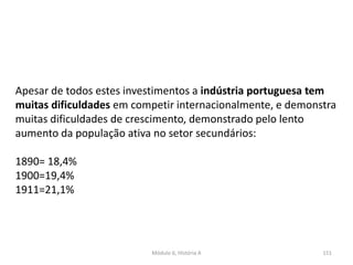 Módulo 6, História A 151
Apesar de todos estes investimentos a indústria portuguesa tem
muitas dificuldades em competir internacionalmente, e demonstra
muitas dificuldades de crescimento, demonstrado pelo lento
aumento da população ativa no setor secundários:
1890= 18,4%
1900=19,4%
1911=21,1%
 