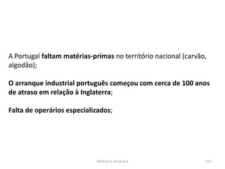 Módulo 6, História A 152
A Portugal faltam matérias-primas no território nacional (carvão,
algodão);
O arranque industrial português começou com cerca de 100 anos
de atraso em relação à Inglaterra;
Falta de operários especializados;
 