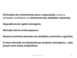 Módulo 6, História A 153
Orientação dos investimentos para a especulação e para as
atividades imobiliárias em detrimento das atividades industriais;
Dependência do capital estrangeiro;
Mercado interno muito pequeno;
Sistema económico baseado nas atividades comerciais e agrícolas;
O nosso mercado era abastecido por produtos estrangeiros , cujos
preços eram muito competitivos;
 