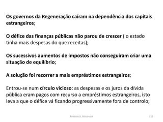 Módulo 6, História A 155
Os governos da Regeneração caíram na dependência dos capitais
estrangeiros;
O défice das finanças públicas não parou de crescer ( o estado
tinha mais despesas do que receitas);
Os sucessivos aumentos de impostos não conseguiram criar uma
situação de equilíbrio;
A solução foi recorrer a mais empréstimos estrangeiros;
Entrou-se num círculo vicioso: as despesas e os juros da dívida
pública eram pagos com recurso a empréstimos estrangeiros, isto
leva a que o défice vá ficando progressivamente fora de controlo;
 