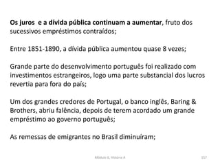 Módulo 6, História A 157
Os juros e a dívida pública continuam a aumentar, fruto dos
sucessivos empréstimos contraídos;
Entre 1851-1890, a dívida pública aumentou quase 8 vezes;
Grande parte do desenvolvimento português foi realizado com
investimentos estrangeiros, logo uma parte substancial dos lucros
revertia para fora do país;
Um dos grandes credores de Portugal, o banco inglês, Baring &
Brothers, abriu falência, depois de terem acordado um grande
empréstimo ao governo português;
As remessas de emigrantes no Brasil diminuíram;
 