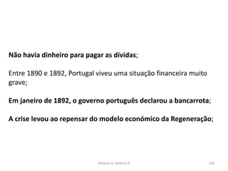 Módulo 6, História A 158
Não havia dinheiro para pagar as dívidas;
Entre 1890 e 1892, Portugal viveu uma situação financeira muito
grave;
Em janeiro de 1892, o governo português declarou a bancarrota;
A crise levou ao repensar do modelo económico da Regeneração;
 