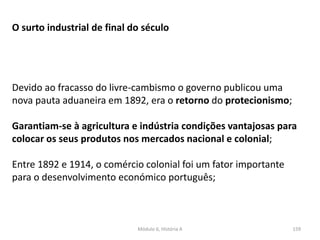 Módulo 6, História A 159
O surto industrial de final do século
Devido ao fracasso do livre-cambismo o governo publicou uma
nova pauta aduaneira em 1892, era o retorno do protecionismo;
Garantiam-se à agricultura e indústria condições vantajosas para
colocar os seus produtos nos mercados nacional e colonial;
Entre 1892 e 1914, o comércio colonial foi um fator importante
para o desenvolvimento económico português;
 