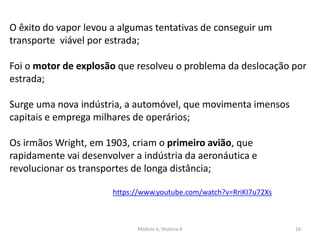 Módulo 6, História A 16
O êxito do vapor levou a algumas tentativas de conseguir um
transporte viável por estrada;
Foi o motor de explosão que resolveu o problema da deslocação por
estrada;
Surge uma nova indústria, a automóvel, que movimenta imensos
capitais e emprega milhares de operários;
Os irmãos Wright, em 1903, criam o primeiro avião, que
rapidamente vai desenvolver a indústria da aeronáutica e
revolucionar os transportes de longa distância;
https://www.youtube.com/watch?v=RriKI7u72Xs
 