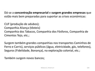Módulo 6, História A 160
Dá-se a concentração empresarial e surgem grandes empresas que
estão mais bem preparadas para suportar as crises económicas:
CUF (produção de adubos);
Companhia Aliança (têxteis)
Companhia dos Tabacos, Companhia dos Fósforos, Companhia de
Cimentos Tejo, etc.;
Surgem também grandes companhias nos transportes Caminhos de
Ferro e Carris), serviços públicos (água, eletricidade, gás, telefones),
Seguros (Fidelidade, Bonança), na exploração colonial, etc.;
Também surgem novos bancos;
 