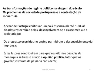 Módulo 6, História A 162
As transformações do regime político na viragem do século
Os problemas da sociedade portuguesa e a contestação da
monarquia
Apesar de Portugal continuar um país essencialmente rural, as
cidades cresceram e nelas desenvolveram-se a classe média e o
proletariado;
Os progresso ocorridos no ensino permitiram o desenvolvimento da
imprensa;
Estes fatores contribuíram para que nas últimas décadas da
monarquia se tivesse criado a opinião pública, fator que os
governos tiveram de passar a considerar;
 