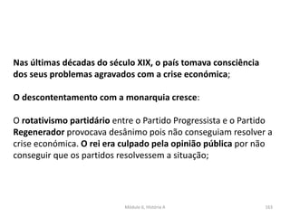 Módulo 6, História A 163
Nas últimas décadas do século XIX, o país tomava consciência
dos seus problemas agravados com a crise económica;
O descontentamento com a monarquia cresce:
O rotativismo partidário entre o Partido Progressista e o Partido
Regenerador provocava desânimo pois não conseguiam resolver a
crise económica. O rei era culpado pela opinião pública por não
conseguir que os partidos resolvessem a situação;
 