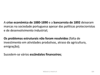 Módulo 6, História A 164
A crise económica de 1880-1890 e a bancarrota de 1892 deixaram
marcas na sociedade portuguesa apesar das políticas protecionistas
e de desenvolvimento industrial;
Os problemas estruturais não foram resolvidos (falta de
investimento em atividades produtivas, atraso da agricultura,
emigração);
Sucedem-se vários escândalos financeiros;
 