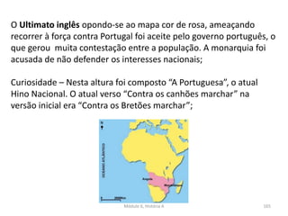 Módulo 6, História A 165
O Ultimato inglês opondo-se ao mapa cor de rosa, ameaçando
recorrer à força contra Portugal foi aceite pelo governo português, o
que gerou muita contestação entre a população. A monarquia foi
acusada de não defender os interesses nacionais;
Curiosidade – Nesta altura foi composto “A Portuguesa”, o atual
Hino Nacional. O atual verso “Contra os canhões marchar” na
versão inicial era “Contra os Bretões marchar”;
 