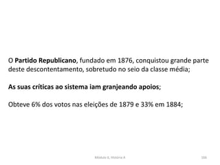 Módulo 6, História A 166
O Partido Republicano, fundado em 1876, conquistou grande parte
deste descontentamento, sobretudo no seio da classe média;
As suas críticas ao sistema iam granjeando apoios;
Obteve 6% dos votos nas eleições de 1879 e 33% em 1884;
 