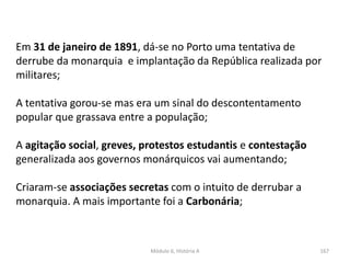 Módulo 6, História A 167
Em 31 de janeiro de 1891, dá-se no Porto uma tentativa de
derrube da monarquia e implantação da República realizada por
militares;
A tentativa gorou-se mas era um sinal do descontentamento
popular que grassava entre a população;
A agitação social, greves, protestos estudantis e contestação
generalizada aos governos monárquicos vai aumentando;
Criaram-se associações secretas com o intuito de derrubar a
monarquia. A mais importante foi a Carbonária;
 