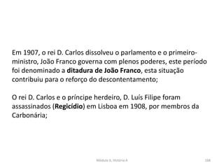 Módulo 6, História A 168
Em 1907, o rei D. Carlos dissolveu o parlamento e o primeiro-
ministro, João Franco governa com plenos poderes, este período
foi denominado a ditadura de João Franco, esta situação
contribuiu para o reforço do descontentamento;
O rei D. Carlos e o príncipe herdeiro, D. Luís Filipe foram
assassinados (Regicídio) em Lisboa em 1908, por membros da
Carbonária;
 