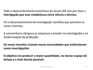 Módulo 6, História A 17
Todo o desenvolvimento económico do século XIX tem por base a
interligação que esse estabeleceu entre ciência e técnica;
Foi o desenvolvimento da investigação científica que permitiu os
novos inventos;
A concorrência obrigava as empresas a investir na investigação e na
modernização da produção;
Os novos inventos criavam novas necessidades que estimulavam
novas investigações;
O objetivo era produzir a maior quantidade, no menor espaço de
tempo e o mais barato possível;
 
