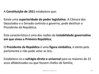 Módulo 6, História A 171
A Constituição de 1911 estabelece que:
Existe uma superioridade do poder legislativo. A Câmara dos
Deputados e o Senado controla o governo, pode destituir o
Presidente da República;
Esta característica é uma das razões da instabilidade governativa
em que viveu a Primeira República;
O Presidente da República é uma figura simbólica, é eleito pelo
parlamento e não pode vetar as leis;
Estabelece-se o sufrágio direto e universal para os maiores de 21
anos alfabetizados ou que fossem chefes de família;
 