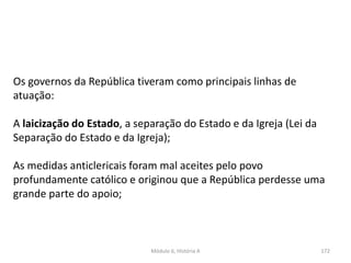 Módulo 6, História A 172
Os governos da República tiveram como principais linhas de
atuação:
A laicização do Estado, a separação do Estado e da Igreja (Lei da
Separação do Estado e da Igreja);
As medidas anticlericais foram mal aceites pelo povo
profundamente católico e originou que a República perdesse uma
grande parte do apoio;
 
