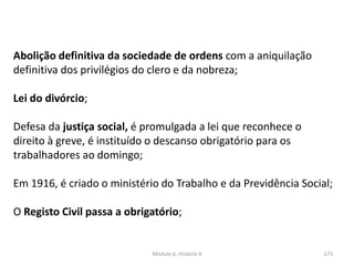 Módulo 6, História A 173
Abolição definitiva da sociedade de ordens com a aniquilação
definitiva dos privilégios do clero e da nobreza;
Lei do divórcio;
Defesa da justiça social, é promulgada a lei que reconhece o
direito à greve, é instituído o descanso obrigatório para os
trabalhadores ao domingo;
Em 1916, é criado o ministério do Trabalho e da Previdência Social;
O Registo Civil passa a obrigatório;
 