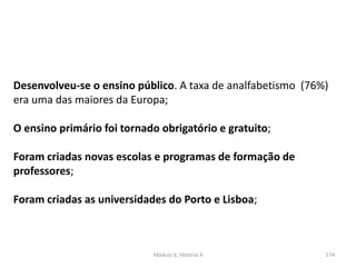 Módulo 6, História A 174
Desenvolveu-se o ensino público. A taxa de analfabetismo (76%)
era uma das maiores da Europa;
O ensino primário foi tornado obrigatório e gratuito;
Foram criadas novas escolas e programas de formação de
professores;
Foram criadas as universidades do Porto e Lisboa;
 