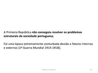 Módulo 6, História A 175
A Primeira República não conseguiu resolver os problemas
estruturais da sociedade portuguesa;
Foi uma época extremamente conturbada devido a fatores internos
e externos (1ª Guerra Mundial 1914-1918);
 