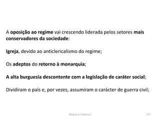 Módulo 6, História A 177
A oposição ao regime vai crescendo liderada pelos setores mais
conservadores da sociedade:
Igreja, devido ao anticlericalismo do regime;
Os adeptos do retorno à monarquia;
A alta burguesia descontente com a legislação de caráter social;
Dividiram o país e, por vezes, assumiram o carácter de guerra civil;
 