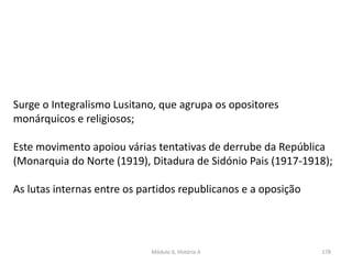 Módulo 6, História A 178
Surge o Integralismo Lusitano, que agrupa os opositores
monárquicos e religiosos;
Este movimento apoiou várias tentativas de derrube da República
(Monarquia do Norte (1919), Ditadura de Sidónio Pais (1917-1918);
As lutas internas entre os partidos republicanos e a oposição
 