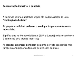 Módulo 6, História A 18
A partir do último quartel do século XIX podemos falar de uma
“civilização industrial”;
As pequenas oficinas cederam o seu lugar às grandes empresas
industriais;
Significa que no Mundo Ocidental (EUA e Europa) a vida económica
é dominada pela grande indústria;
As grandes empresas dominam do ponto de vista económico mas
também condicionam a tomada de decisões políticas;
Concentração industrial e bancária
 