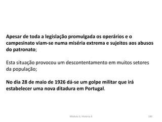 Módulo 6, História A 180
Apesar de toda a legislação promulgada os operários e o
campesinato viam-se numa miséria extrema e sujeitos aos abusos
do patronato;
Esta situação provocou um descontentamento em muitos setores
da população;
No dia 28 de maio de 1926 dá-se um golpe militar que irá
estabelecer uma nova ditadura em Portugal.
 