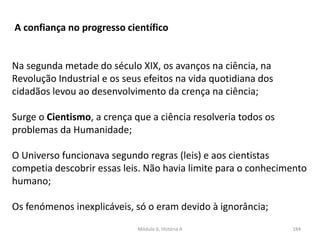Módulo 6, História A 184
A confiança no progresso científico
Na segunda metade do século XIX, os avanços na ciência, na
Revolução Industrial e os seus efeitos na vida quotidiana dos
cidadãos levou ao desenvolvimento da crença na ciência;
Surge o Cientismo, a crença que a ciência resolveria todos os
problemas da Humanidade;
O Universo funcionava segundo regras (leis) e aos cientistas
competia descobrir essas leis. Não havia limite para o conhecimento
humano;
Os fenómenos inexplicáveis, só o eram devido à ignorância;
 