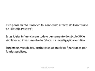 Módulo 6, História A 186
Este pensamento filosófico foi conhecido através do livro “Curso
de Filosofia Positiva”;
Estas ideias influenciaram todo o pensamento do século XIX e
vão levar ao investimento do Estado na investigação científica;
Surgem universidades, institutos e laboratórios financiados por
fundos públicos,
 