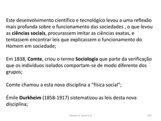 Módulo 6, História A 189
Este desenvolvimento científico e tecnológico levou a uma reflexão
mais profunda sobre o funcionamento das sociedades , o que levou
as ciências sociais, procurassem imitar as ciências exatas, e
tentassem encontrar leis que explicassem o funcionamento do
Homem em sociedade;
Em 1838, Comte, criou o termo Sociologia que parte da verificação
que os indivíduos isolados comportam-se de modo diferente dos
grupos;
Comte chamou a esta nova disciplina a “física social”;
Émile Durkheim (1858-1917) sistematizou as leis desta nova
disciplina;
 