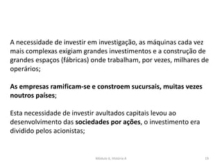 Módulo 6, História A 19
A necessidade de investir em investigação, as máquinas cada vez
mais complexas exigiam grandes investimentos e a construção de
grandes espaços (fábricas) onde trabalham, por vezes, milhares de
operários;
As empresas ramificam-se e constroem sucursais, muitas vezes
noutros países;
Esta necessidade de investir avultados capitais levou ao
desenvolvimento das sociedades por ações, o investimento era
dividido pelos acionistas;
 
