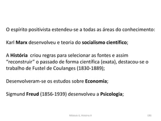 Módulo 6, História A 190
O espírito positivista estendeu-se a todas as áreas do conhecimento:
Karl Marx desenvolveu e teoria do socialismo científico;
A História criou regras para selecionar as fontes e assim
“reconstruir” o passado de forma científica (exata), destacou-se o
trabalho de Fustel de Coulanges (1830-1889);
Desenvolveram-se os estudos sobre Economia;
Sigmund Freud (1856-1939) desenvolveu a Psicologia;
 
