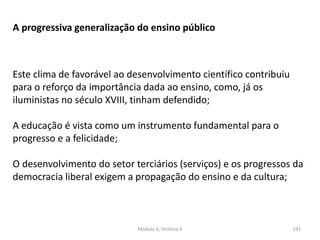 Módulo 6, História A 191
A progressiva generalização do ensino público
Este clima de favorável ao desenvolvimento científico contribuiu
para o reforço da importância dada ao ensino, como, já os
iluministas no século XVIII, tinham defendido;
A educação é vista como um instrumento fundamental para o
progresso e a felicidade;
O desenvolvimento do setor terciários (serviços) e os progressos da
democracia liberal exigem a propagação do ensino e da cultura;
 