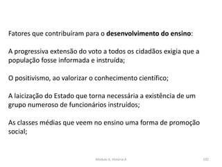 Módulo 6, História A 192
Fatores que contribuíram para o desenvolvimento do ensino:
A progressiva extensão do voto a todos os cidadãos exigia que a
população fosse informada e instruída;
O positivismo, ao valorizar o conhecimento científico;
A laicização do Estado que torna necessária a existência de um
grupo numeroso de funcionários instruídos;
As classes médias que veem no ensino uma forma de promoção
social;
 