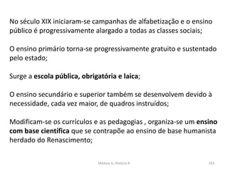 Módulo 6, História A 193
No século XIX iniciaram-se campanhas de alfabetização e o ensino
público é progressivamente alargado a todas as classes sociais;
O ensino primário torna-se progressivamente gratuito e sustentado
pelo estado;
Surge a escola pública, obrigatória e laica;
O ensino secundário e superior também se desenvolvem devido à
necessidade, cada vez maior, de quadros instruídos;
Modificam-se os currículos e as pedagogias , organiza-se um ensino
com base científica que se contrapõe ao ensino de base humanista
herdado do Renascimento;
 