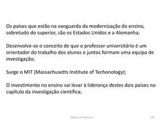 Módulo 6, História A 194
Os países que estão na vanguarda da modernização do ensino,
sobretudo do superior, são os Estados Unidos e a Alemanha;
Desenvolve-se o conceito de que o professor universitário é um
orientador do trabalho dos alunos e juntos formam uma equipa de
investigação;
Surge o MIT (Massachusetts Institute of Techonology);
O investimento no ensino vai levar à liderança destes dois países no
capítulo da investigação científica;
 