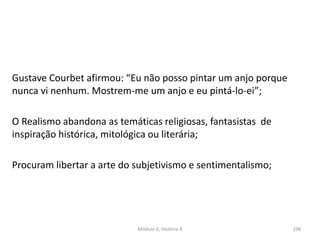 Módulo 6, História A 198
Gustave Courbet afirmou: “Eu não posso pintar um anjo porque
nunca vi nenhum. Mostrem-me um anjo e eu pintá-lo-ei”;
O Realismo abandona as temáticas religiosas, fantasistas de
inspiração histórica, mitológica ou literária;
Procuram libertar a arte do subjetivismo e sentimentalismo;
 