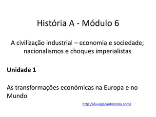 História A - Módulo 6
A civilização industrial – economia e sociedade;
nacionalismos e choques imperialistas
Unidade 1
As transformações económicas na Europa e no
Mundo
http://divulgacaohistoria.com/
 