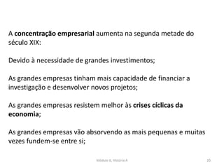 Módulo 6, História A 20
A concentração empresarial aumenta na segunda metade do
século XIX:
Devido à necessidade de grandes investimentos;
As grandes empresas tinham mais capacidade de financiar a
investigação e desenvolver novos projetos;
As grandes empresas resistem melhor às crises cíclicas da
economia;
As grandes empresas vão absorvendo as mais pequenas e muitas
vezes fundem-se entre si;
 