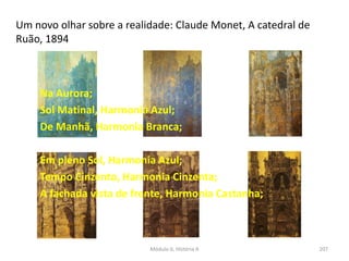 Módulo 6, História A 207
Um novo olhar sobre a realidade: Claude Monet, A catedral de
Ruão, 1894
Na Aurora;
Sol Matinal, Harmonia Azul;
De Manhã, Harmonia Branca;
Em pleno Sol, Harmonia Azul;
Tempo Cinzento, Harmonia Cinzenta;
A fachada vista de frente, Harmonia Castanha;
 