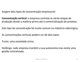 Módulo 6, História A 21
Surgem dois tipos de concentração empresarial:
Concentração vertical: a empresa controla as várias etapas da
produção desde a matéria-prima até à comercialização do produto;
Este tipo de concentração foi muito comum na indústria siderúrgica;
As concentrações verticais podem ser de dois tipos:
Trusts: uma sociedade única;
Holdings: cada empresa mantém a sua autonomia mas existe uma
gestão centralizada;
 