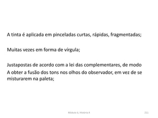 Módulo 6, História A 211
A tinta é aplicada em pinceladas curtas, rápidas, fragmentadas;
Muitas vezes em forma de vírgula;
Justapostas de acordo com a lei das complementares, de modo
A obter a fusão dos tons nos olhos do observador, em vez de se
misturarem na paleta;
 