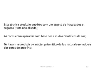 Esta técnica produziu quadros com um aspeto de inacabados e
rugosos (tinta não alisada);
As cores eram aplicadas com base nos estudos científicos da cor;
Tentavam reproduzir o carácter prismático da luz natural servindo-se
das cores do arco-íris;
213Módulo 6, História A
 