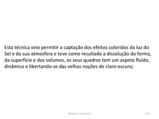 Módulo 6, História A 214
Esta técnica veio permitir a captação dos efeitos coloridos da luz do
Sol e da sua atmosfera e teve como resultado a dissolução da forma,
da superfície e dos volumes, os seus quadros tem um aspeto fluído,
dinâmico e libertando-se das velhas noções de claro-escuro;
 