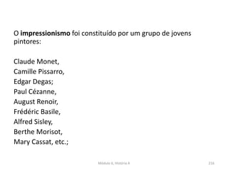 Módulo 6, História A 216
O impressionismo foi constituído por um grupo de jovens
pintores:
Claude Monet,
Camille Pissarro,
Edgar Degas;
Paul Cézanne,
August Renoir,
Frédéric Basile,
Alfred Sisley,
Berthe Morisot,
Mary Cassat, etc.;
 