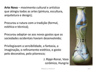 Módulo 6, História A 217
Arte Nova – movimento cultural e artístico
que atingiu todas as artes (pintura, escultura,
arquitetura e design);
Procurou a rutura com a tradição (formal,
estética e técnica);
Procurou adaptar-se aos novos gostos que as
sociedades ocidentais haviam desenvolvido;
Privilegiavam a sensibilidade, a fantasia, a
imaginação, o refinamento estético, o gosto
pelo decorativo, pelo pitoresco;
J. Rippi-Ronai, Vaso
cerâmico, Hungria
 